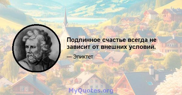 Подлинное счастье всегда не зависит от внешних условий.