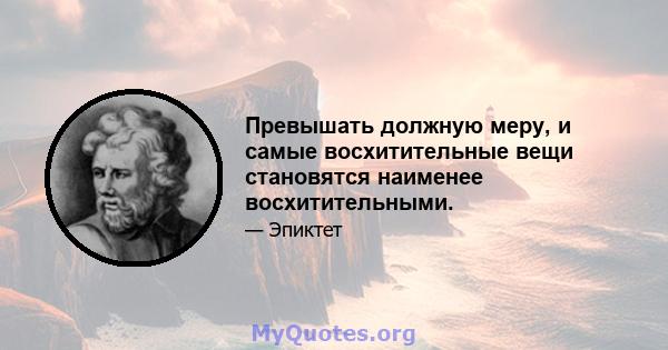 Превышать должную меру, и самые восхитительные вещи становятся наименее восхитительными.