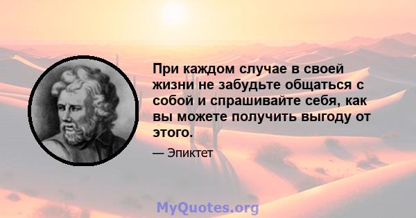 При каждом случае в своей жизни не забудьте общаться с собой и спрашивайте себя, как вы можете получить выгоду от этого.