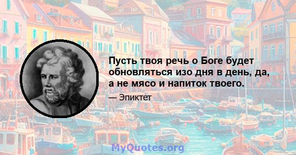 Пусть твоя речь о Боге будет обновляться изо дня в день, да, а не мясо и напиток твоего.