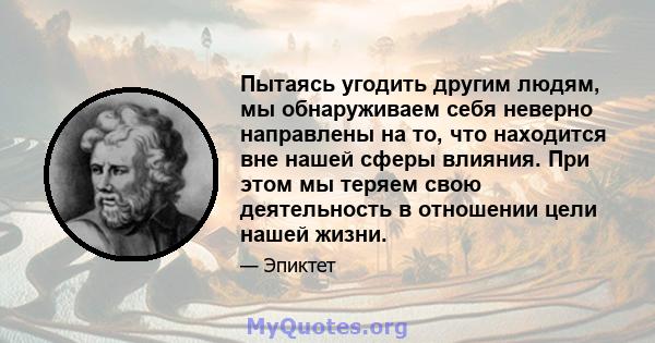 Пытаясь угодить другим людям, мы обнаруживаем себя неверно направлены на то, что находится вне нашей сферы влияния. При этом мы теряем свою деятельность в отношении цели нашей жизни.