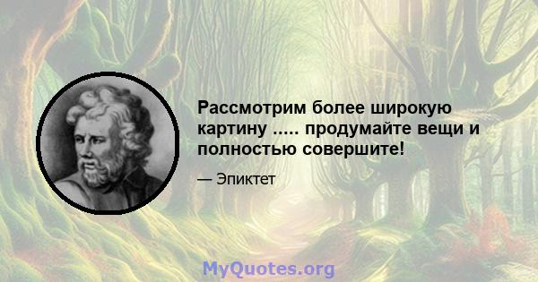 Рассмотрим более широкую картину ..... продумайте вещи и полностью совершите!