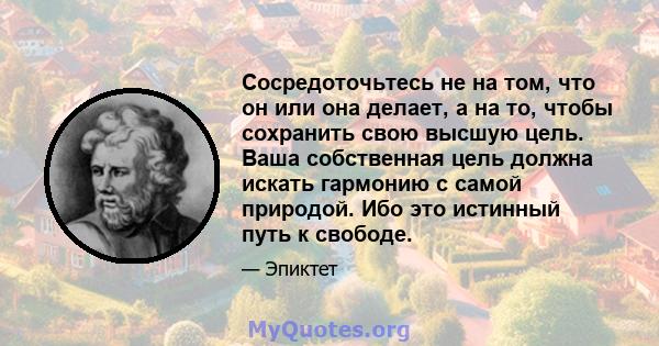 Сосредоточьтесь не на том, что он или она делает, а на то, чтобы сохранить свою высшую цель. Ваша собственная цель должна искать гармонию с самой природой. Ибо это истинный путь к свободе.