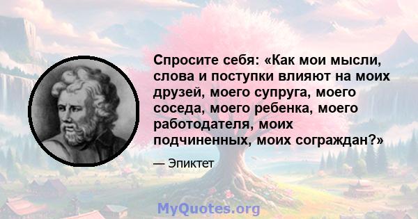 Спросите себя: «Как мои мысли, слова и поступки влияют на моих друзей, моего супруга, моего соседа, моего ребенка, моего работодателя, моих подчиненных, моих сограждан?»