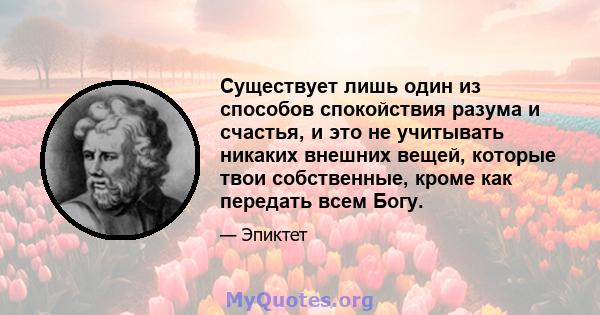 Существует лишь один из способов спокойствия разума и счастья, и это не учитывать никаких внешних вещей, которые твои собственные, кроме как передать всем Богу.