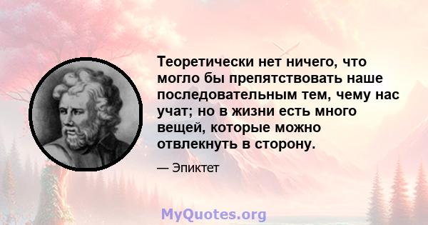 Теоретически нет ничего, что могло бы препятствовать наше последовательным тем, чему нас учат; но в жизни есть много вещей, которые можно отвлекнуть в сторону.