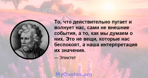 То, что действительно пугает и волнует нас, сами не внешние события, а то, как мы думаем о них. Это не вещи, которые нас беспокоят, а наша интерпретация их значения.