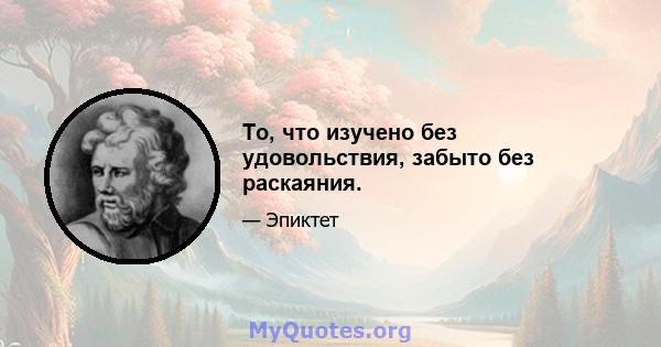 То, что изучено без удовольствия, забыто без раскаяния.