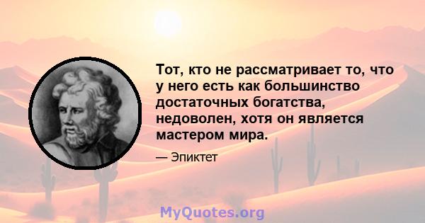 Тот, кто не рассматривает то, что у него есть как большинство достаточных богатства, недоволен, хотя он является мастером мира.