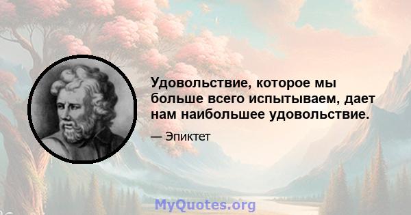 Удовольствие, которое мы больше всего испытываем, дает нам наибольшее удовольствие.