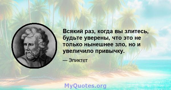 Всякий раз, когда вы злитесь, будьте уверены, что это не только нынешнее зло, но и увеличило привычку.