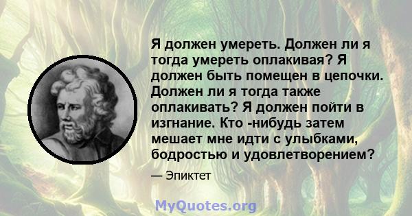 Я должен умереть. Должен ли я тогда умереть оплакивая? Я должен быть помещен в цепочки. Должен ли я тогда также оплакивать? Я должен пойти в изгнание. Кто -нибудь затем мешает мне идти с улыбками, бодростью и