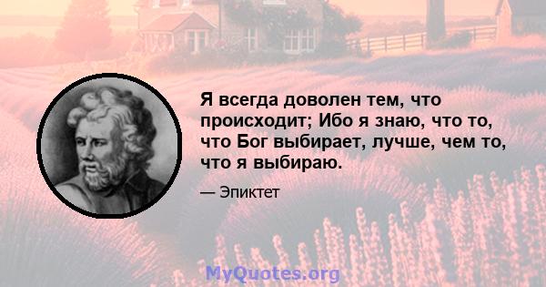 Я всегда доволен тем, что происходит; Ибо я знаю, что то, что Бог выбирает, лучше, чем то, что я выбираю.