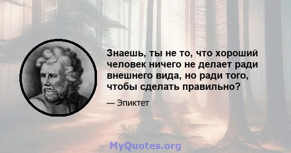 Знаешь, ты не то, что хороший человек ничего не делает ради внешнего вида, но ради того, чтобы сделать правильно?