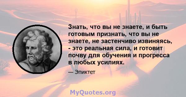 Знать, что вы не знаете, и быть готовым признать, что вы не знаете, не застенчиво извиняясь, - это реальная сила, и готовит почву для обучения и прогресса в любых усилиях.