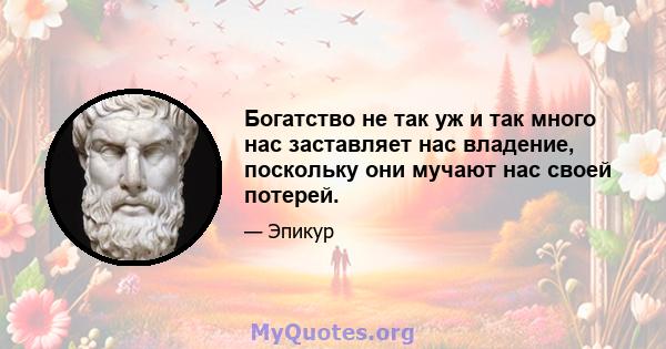 Богатство не так уж и так много нас заставляет нас владение, поскольку они мучают нас своей потерей.