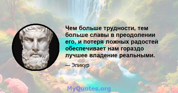 Чем больше трудности, тем больше славы в преодолении его, и потеря ложных радостей обеспечивает нам гораздо лучшее владение реальными.