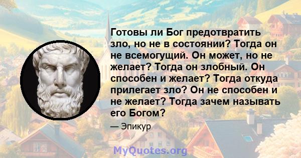 Готовы ли Бог предотвратить зло, но не в состоянии? Тогда он не всемогущий. Он может, но не желает? Тогда он злобный. Он способен и желает? Тогда откуда прилегает зло? Он не способен и не желает? Тогда зачем называть