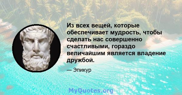 Из всех вещей, которые обеспечивает мудрость, чтобы сделать нас совершенно счастливыми, гораздо величайшим является владение дружбой.