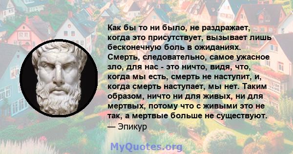 Как бы то ни было, не раздражает, когда это присутствует, вызывает лишь бесконечную боль в ожиданиях. Смерть, следовательно, самое ужасное зло, для нас - это ничто, видя, что, когда мы есть, смерть не наступит, и, когда 