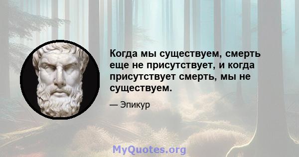 Когда мы существуем, смерть еще не присутствует, и когда присутствует смерть, мы не существуем.