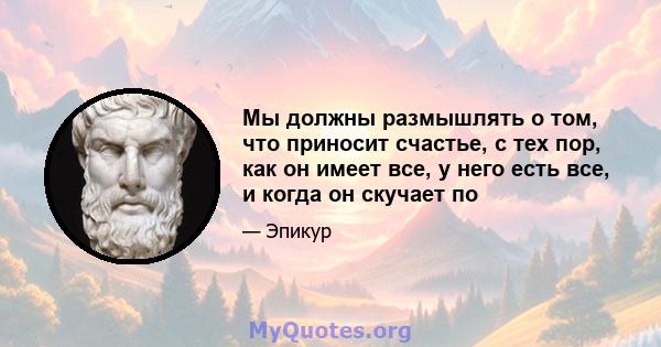 Мы должны размышлять о том, что приносит счастье, с тех пор, как он имеет все, у него есть все, и когда он скучает по