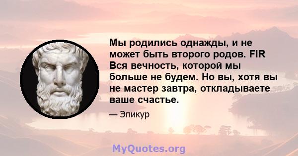 Мы родились однажды, и не может быть второго родов. FIR Вся вечность, которой мы больше не будем. Но вы, хотя вы не мастер завтра, откладываете ваше счастье.