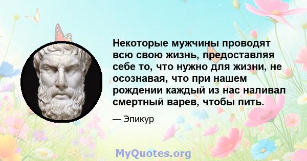 Некоторые мужчины проводят всю свою жизнь, предоставляя себе то, что нужно для жизни, не осознавая, что при нашем рождении каждый из нас наливал смертный варев, чтобы пить.