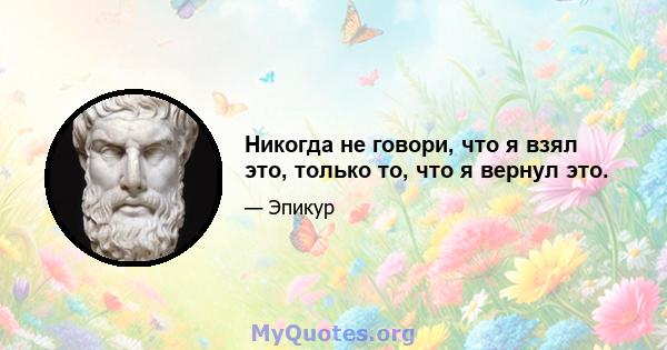 Никогда не говори, что я взял это, только то, что я вернул это.