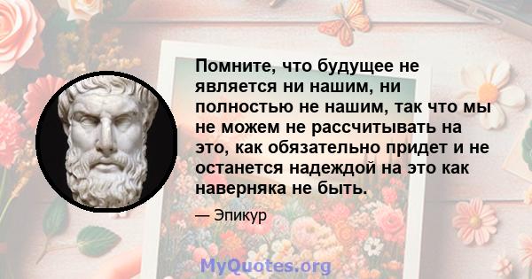 Помните, что будущее не является ни нашим, ни полностью не нашим, так что мы не можем не рассчитывать на это, как обязательно придет и не останется надеждой на это как наверняка не быть.