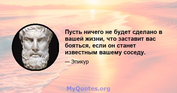 Пусть ничего не будет сделано в вашей жизни, что заставит вас бояться, если он станет известным вашему соседу.