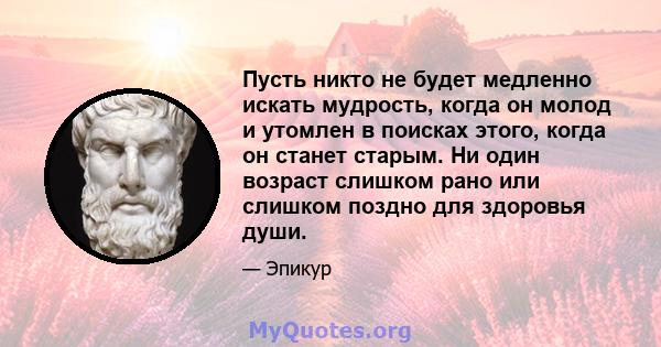 Пусть никто не будет медленно искать мудрость, когда он молод и утомлен в поисках этого, когда он станет старым. Ни один возраст слишком рано или слишком поздно для здоровья души.