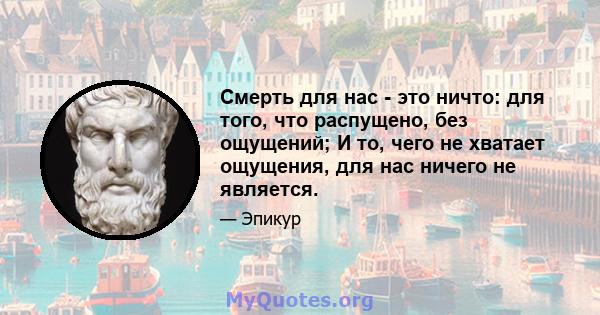 Смерть для нас - это ничто: для того, что распущено, без ощущений; И то, чего не хватает ощущения, для нас ничего не является.