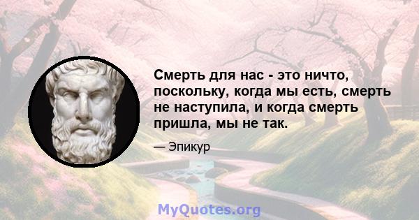 Смерть для нас - это ничто, поскольку, когда мы есть, смерть не наступила, и когда смерть пришла, мы не так.