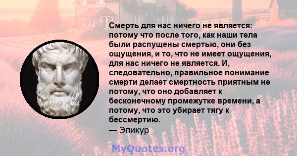 Смерть для нас ничего не является: потому что после того, как наши тела были распущены смертью, они без ощущения, и то, что не имеет ощущения, для нас ничего не является. И, следовательно, правильное понимание смерти