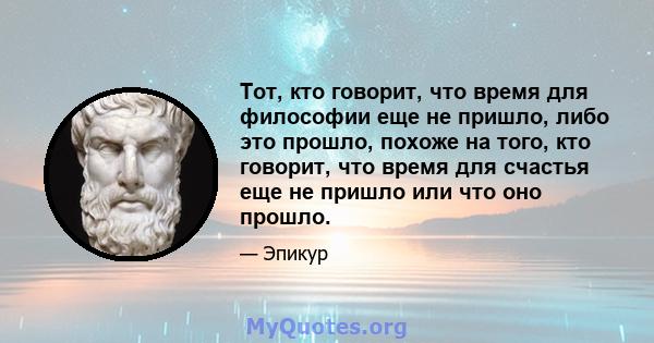 Тот, кто говорит, что время для философии еще не пришло, либо это прошло, похоже на того, кто говорит, что время для счастья еще не пришло или что оно прошло.