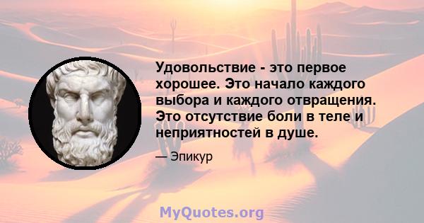 Удовольствие - это первое хорошее. Это начало каждого выбора и каждого отвращения. Это отсутствие боли в теле и неприятностей в душе.