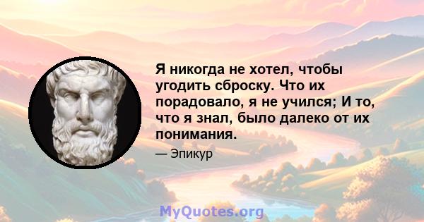 Я никогда не хотел, чтобы угодить сброску. Что их порадовало, я не учился; И то, что я знал, было далеко от их понимания.