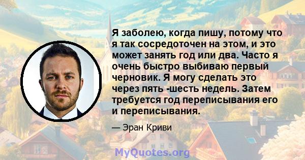 Я заболею, когда пишу, потому что я так сосредоточен на этом, и это может занять год или два. Часто я очень быстро выбиваю первый черновик. Я могу сделать это через пять -шесть недель. Затем требуется год переписывания