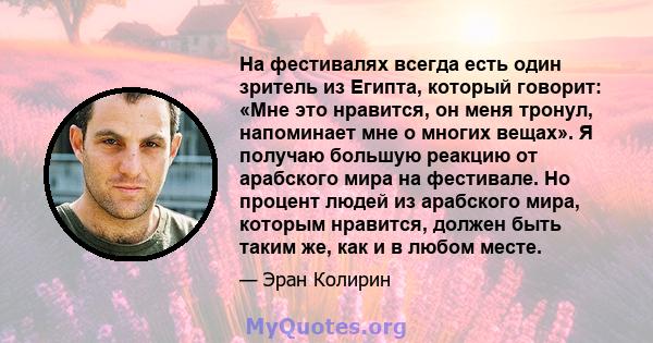 На фестивалях всегда есть один зритель из Египта, который говорит: «Мне это нравится, он меня тронул, напоминает мне о многих вещах». Я получаю большую реакцию от арабского мира на фестивале. Но процент людей из