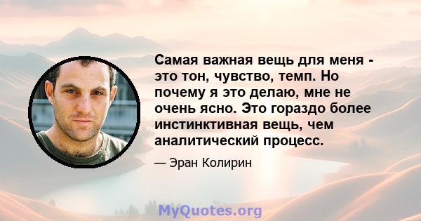 Самая важная вещь для меня - это тон, чувство, темп. Но почему я это делаю, мне не очень ясно. Это гораздо более инстинктивная вещь, чем аналитический процесс.