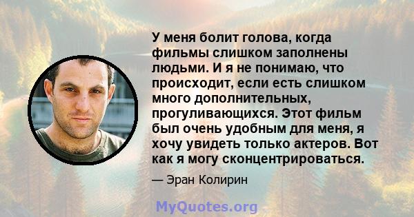 У меня болит голова, когда фильмы слишком заполнены людьми. И я не понимаю, что происходит, если есть слишком много дополнительных, прогуливающихся. Этот фильм был очень удобным для меня, я хочу увидеть только актеров.