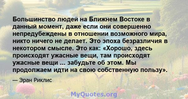 Большинство людей на Ближнем Востоке в данный момент, даже если они совершенно непредубеждены в отношении возможного мира, никто ничего не делает. Это эпоха безразличия в некотором смысле. Это как: «Хорошо, здесь