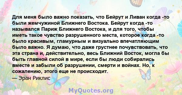 Для меня было важно показать, что Бейрут и Ливан когда -то были жемчужиной Ближнего Востока. Бейрут когда -то назывался Париж Ближнего Востока, и для того, чтобы иметь такое чувство разрушенного места, которое когда -то 