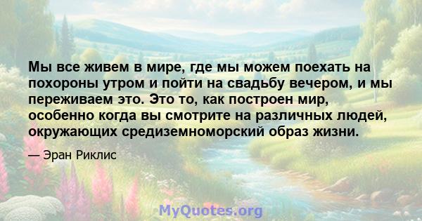 Мы все живем в мире, где мы можем поехать на похороны утром и пойти на свадьбу вечером, и мы переживаем это. Это то, как построен мир, особенно когда вы смотрите на различных людей, окружающих средиземноморский образ