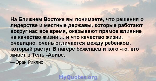 На Ближнем Востоке вы понимаете, что решения о лидерстве и местные державы, которые работают вокруг нас все время, оказывают прямое влияние на качество жизни ... и что качество жизни, очевидно, очень отличается между