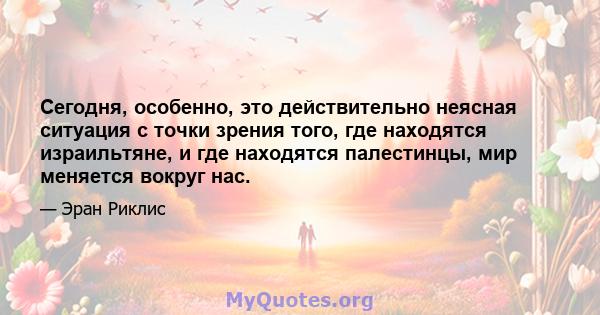 Сегодня, особенно, это действительно неясная ситуация с точки зрения того, где находятся израильтяне, и где находятся палестинцы, мир меняется вокруг нас.