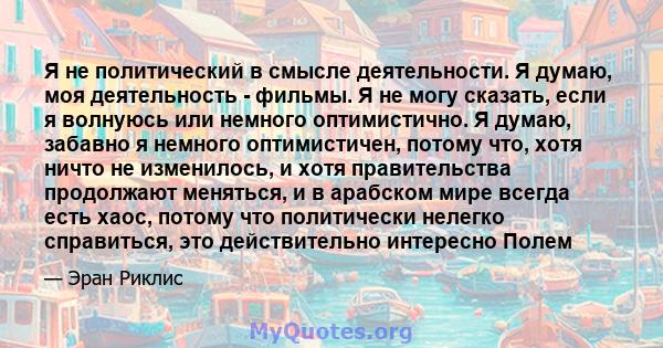 Я не политический в смысле деятельности. Я думаю, моя деятельность - фильмы. Я не могу сказать, если я волнуюсь или немного оптимистично. Я думаю, забавно я немного оптимистичен, потому что, хотя ничто не изменилось, и