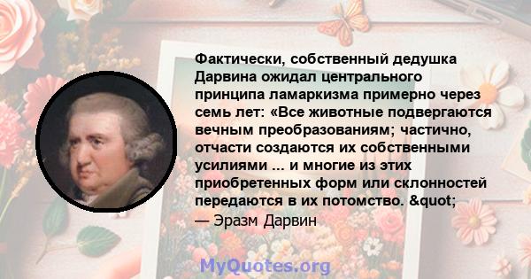 Фактически, собственный дедушка Дарвина ожидал центрального принципа ламаркизма примерно через семь лет: «Все животные подвергаются вечным преобразованиям; частично, отчасти создаются их собственными усилиями ... и