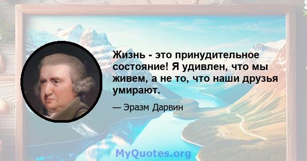 Жизнь - это принудительное состояние! Я удивлен, что мы живем, а не то, что наши друзья умирают.